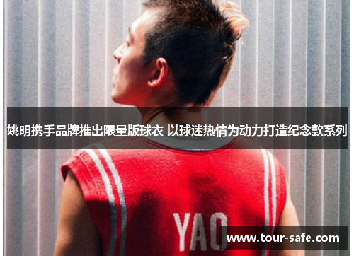 姚明携手品牌推出限量版球衣 以球迷热情为动力打造纪念款系列