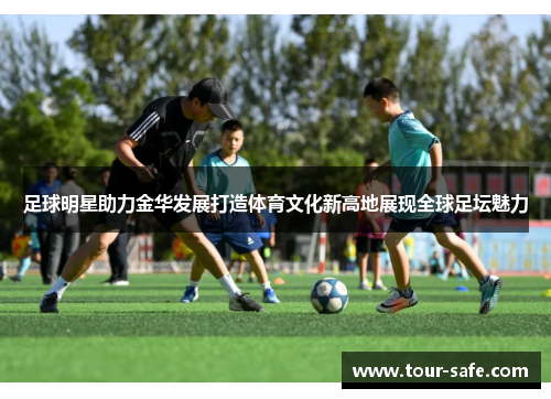 足球明星助力金华发展打造体育文化新高地展现全球足坛魅力