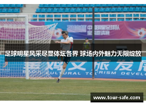 足球明星风采尽显体坛各界 球场内外魅力无限绽放
