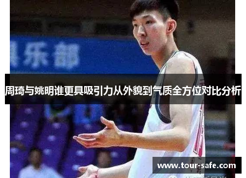 周琦与姚明谁更具吸引力从外貌到气质全方位对比分析