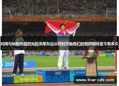 刘翔与姚明跨越时光的深厚友谊从何时开始他们的相知相伴至今有多久
