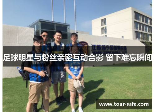 足球明星与粉丝亲密互动合影 留下难忘瞬间